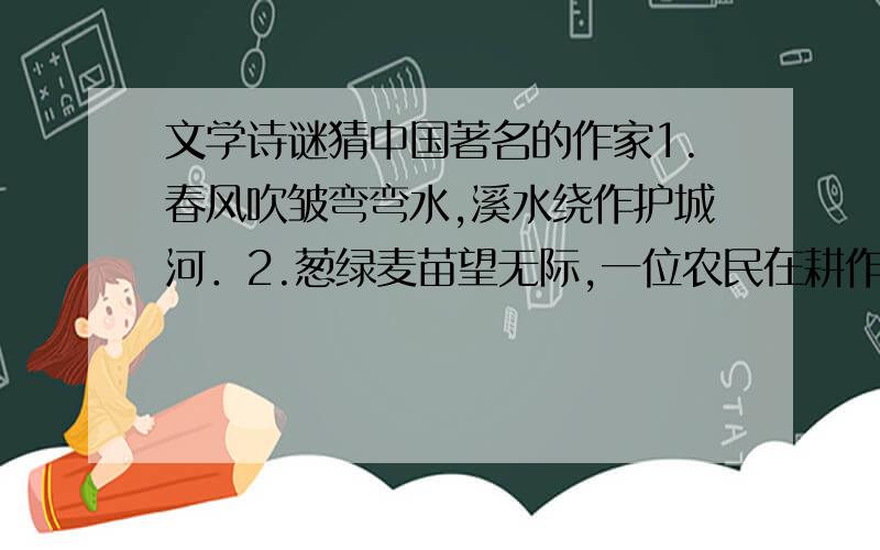 文学诗谜猜中国著名的作家1.春风吹皱弯弯水,溪水绕作护城河．2.葱绿麦苗望无际,一位农民在耕作．3.风车不停来回转,燕子衔泥垒旧窝．4.大雁飞翔入云去,绽芽垂杨绿色多