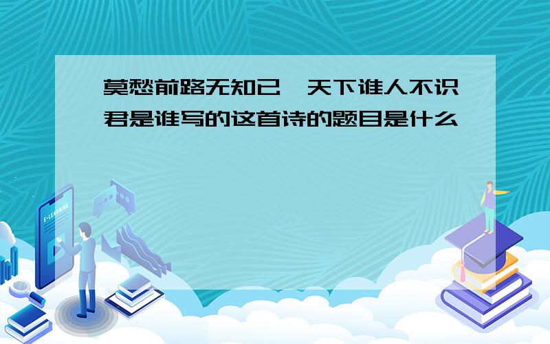 莫愁前路无知已,天下谁人不识君是谁写的这首诗的题目是什么