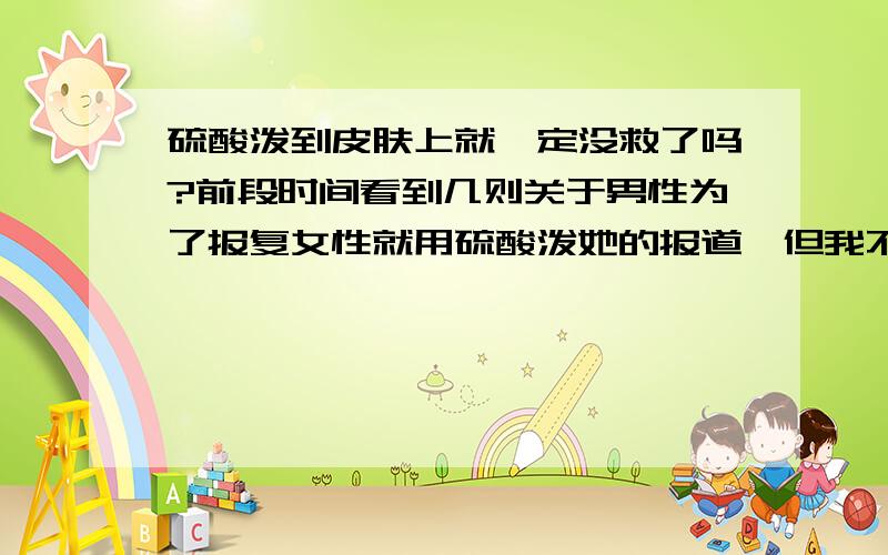 硫酸泼到皮肤上就一定没救了吗?前段时间看到几则关于男性为了报复女性就用硫酸泼她的报道,但我不知道是不是只要被泼就一定会毁容.我是九月份才上初一的,从没学过任何化学知识,所以