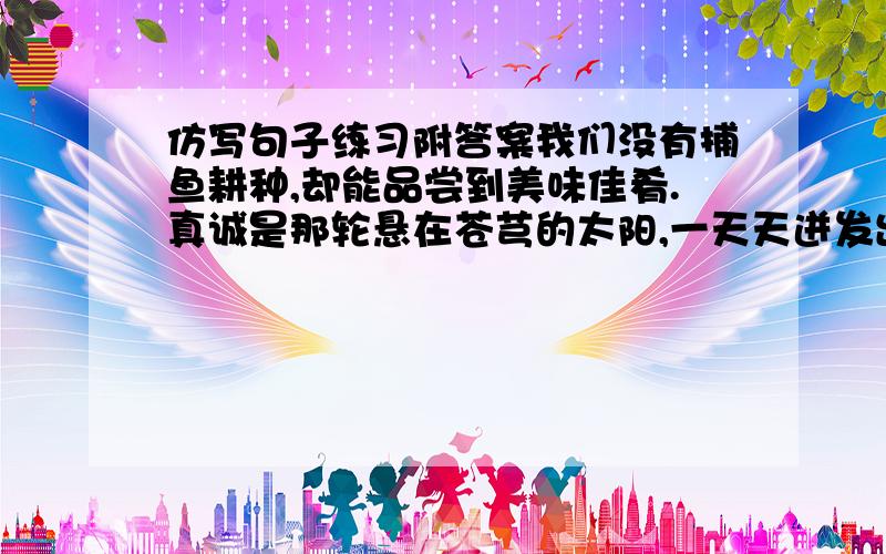 仿写句子练习附答案我们没有捕鱼耕种,却能品尝到美味佳肴.真诚是那轮悬在苍芎的太阳,一天天迸发出灿烂的希望.