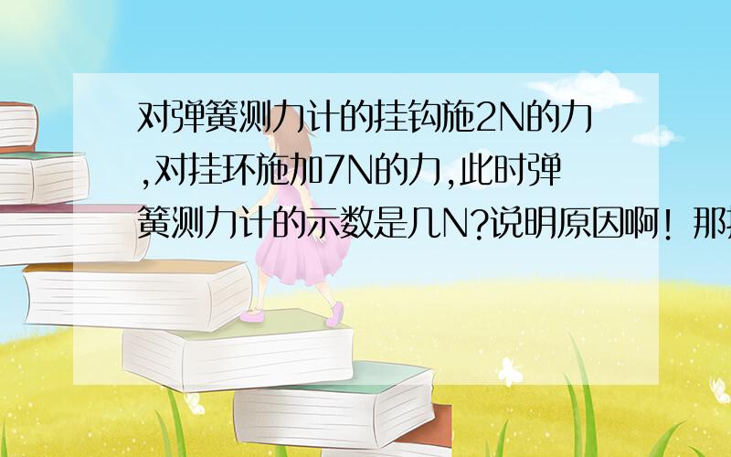 对弹簧测力计的挂钩施2N的力,对挂环施加7N的力,此时弹簧测力计的示数是几N?说明原因啊！那挂钩是7N,挂环是2N哪？