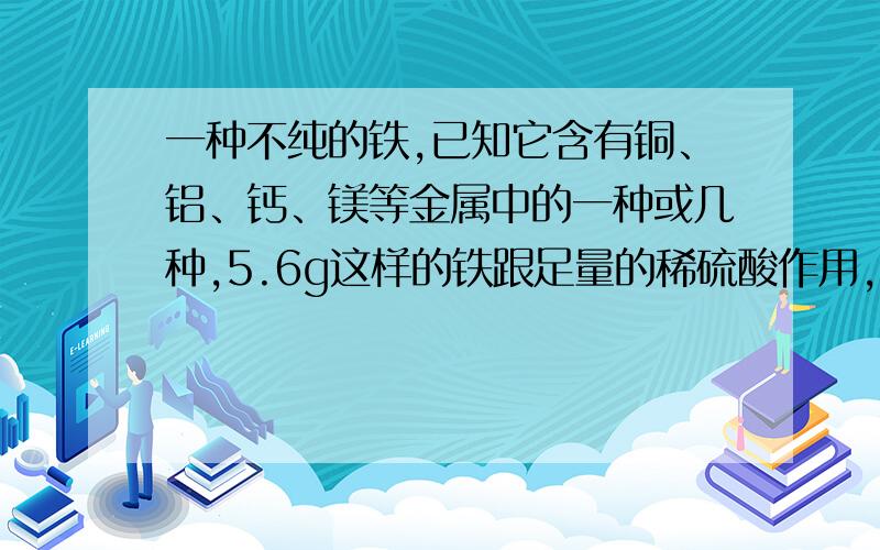 一种不纯的铁,已知它含有铜、铝、钙、镁等金属中的一种或几种,5.6g这样的铁跟足量的稀硫酸作用,生成氢气2.24L(标准状态),则铁块中一定含有的金属杂质是______.解释下,谢谢!