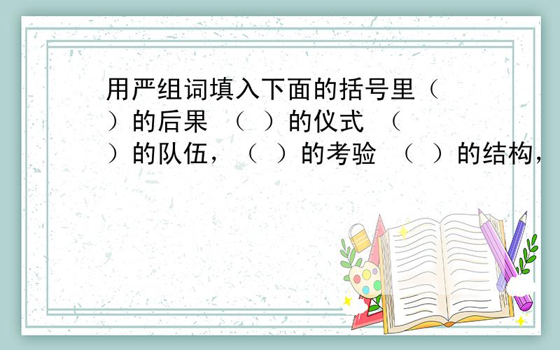 用严组词填入下面的括号里（ ）的后果 （ ）的仪式 （ ）的队伍，（ ）的考验 （ ）的结构，（ ）的神情，（ ）的批评 （ ）的要求。最好不要重复！可以回答几个就回答几个！