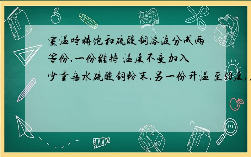 室温时将饱和硫酸铜溶液分成两等份,一份维持 温度不变加入少量无水硫酸铜粉末,另一份升温 至50度,在这两种情况下均保持不变的是：A硫酸铜的溶解度B溶液的质量C溶液中溶质的质 量分数D