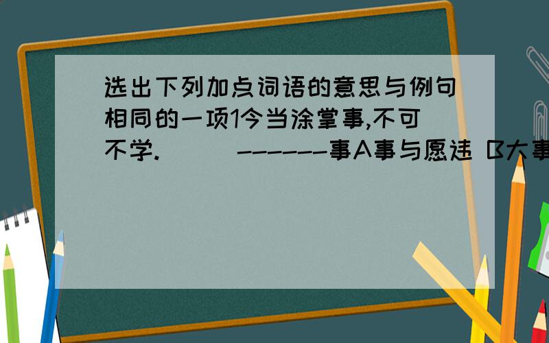 选出下列加点词语的意思与例句相同的一项1今当涂掌事,不可不学.（ ） ------事A事与愿违 B大事渲染 C无所事事 D舍身事主2蒙乃使就学（ ）————就A功成名就 B一僦而就 C一抓就灵 D到任就