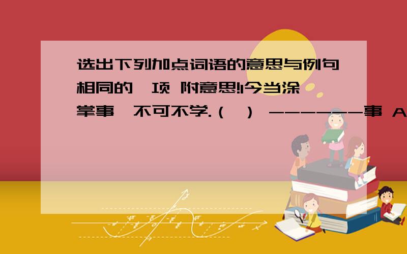 选出下列加点词语的意思与例句相同的一项 附意思!1今当涂掌事,不可不学.（ ） ------事 A事与愿违 B大事渲染 C无所事事 D舍身事主 2蒙乃使就学（ ）————就 A功成名就 B一僦而就 C一抓就