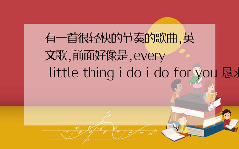 有一首很轻快的节奏的歌曲,英文歌,前面好像是,every little thing i do i do for you 恳求谁知道歌名单词或许会听错,