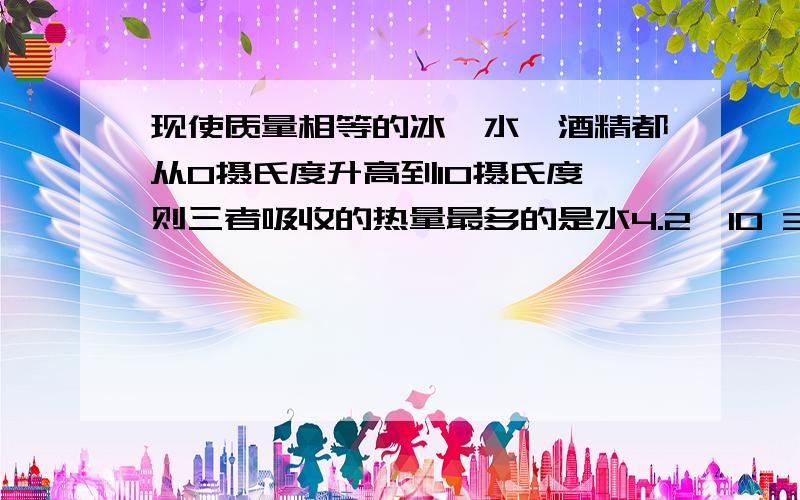 现使质量相等的冰、水、酒精都从0摄氏度升高到10摄氏度,则三者吸收的热量最多的是水4.2*10 3 冰2.1*10 3 酒精2.4*10 3 答案为冰、应该是冰化成相同温度的水需要额外的热量..但具体怎么计算、