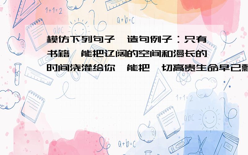 模仿下列句子,造句例子：只有书籍,能把辽阔的空间和漫长的时间浇灌给你,能把一切高贵生命早已飘散的符号传递给你,能把无数的智慧和美好对比着愚昧和丑陋一起呈现给你.只有真诚,能—