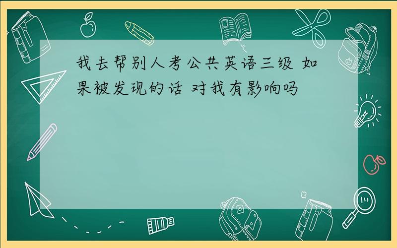 我去帮别人考公共英语三级 如果被发现的话 对我有影响吗