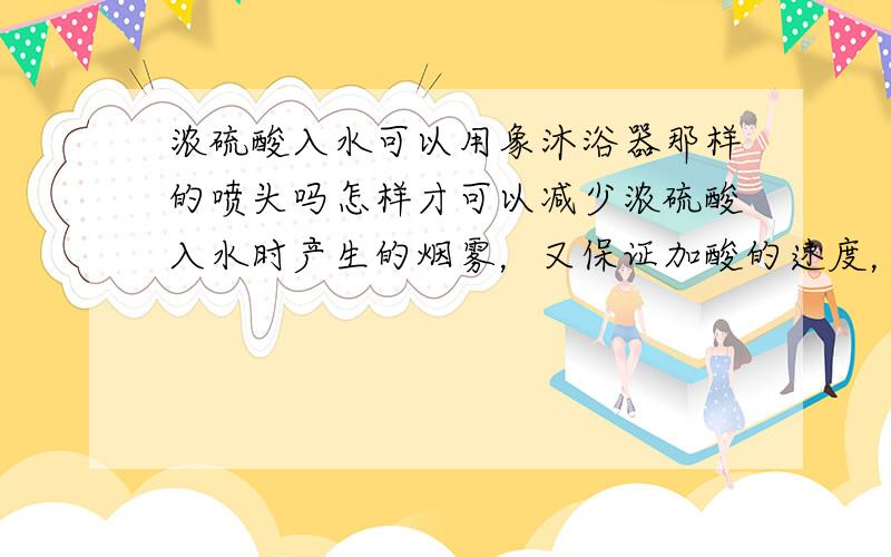 浓硫酸入水可以用象沐浴器那样的喷头吗怎样才可以减少浓硫酸入水时产生的烟雾，又保证加酸的速度，