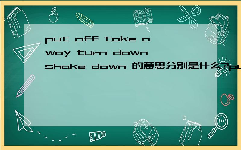 put off take away turn down shake down 的意思分别是什么?put off ,take away ,turn down ,shake down 的意思分别是什么？