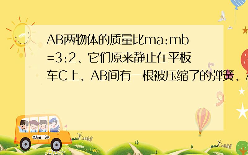 AB两物体的质量比ma:mb=3:2、它们原来静止在平板车C上、AB间有一根被压缩了的弹簧、AB与平板车上表面间动摩擦因数相同、地面光滑、当弹簧突然释放后、弹簧给A,B的动能相同吗