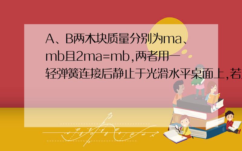 A、B两木块质量分别为ma、mb且2ma=mb,两者用一轻弹簧连接后静止于光滑水平桌面上,若用外力压木块使弹簧被压缩,然后撤去外力,求此后两木块运动动能之比Eka/Ekb