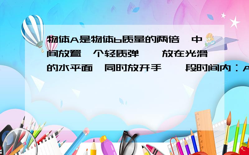 物体A是物体b质量的两倍,中间放置一个轻质弹簧,放在光滑的水平面,同时放开手,一段时间内：A.A的速率是B的一半 B.A的动量大于B的动量 c.A的受力大于B.我想问一下为什么,不是应该受力全变为