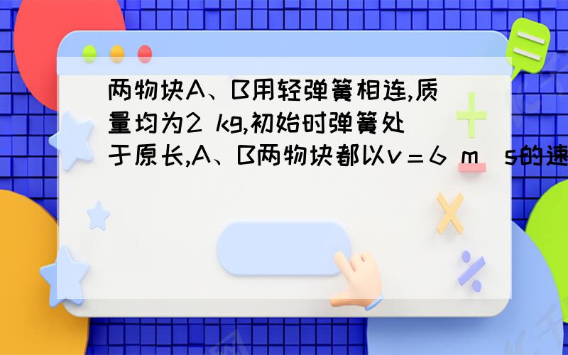 两物块A、B用轻弹簧相连,质量均为2 kg,初始时弹簧处于原长,A、B两物块都以v＝6 m／s的速度在光滑的水用轻弹簧相连的质量均为2kg的A、B两物块都以v=6m/s的速度在光滑的水平地面上运动,弹簧处