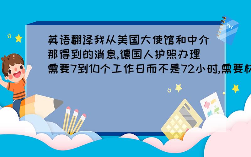 英语翻译我从美国大使馆和中介那得到的消息,德国人护照办理需要7到10个工作日而不是72小时,需要材料是护照原件和5cm*5cm的照片三张（你的照片我有）,所以12月9日至13日没有办法得到签证,