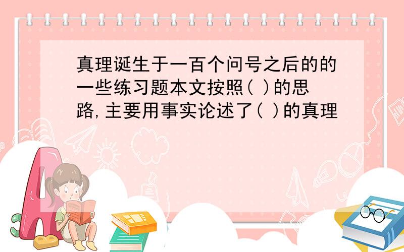 真理诞生于一百个问号之后的的一些练习题本文按照( )的思路,主要用事实论述了( )的真理