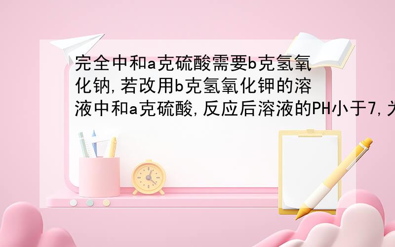 完全中和a克硫酸需要b克氢氧化钠,若改用b克氢氧化钾的溶液中和a克硫酸,反应后溶液的PH小于7,为什么?我需要解法或理由!