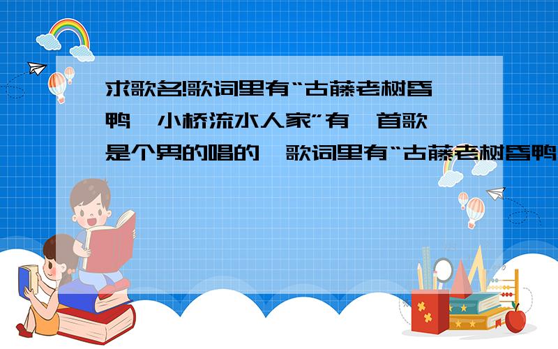 求歌名!歌词里有“古藤老树昏鸭,小桥流水人家”有一首歌,是个男的唱的,歌词里有“古藤老树昏鸭,小桥流水人家”,不是东来东往也不是曹颖唱的!跪求歌手名字和歌名!不是山野的我好累,是