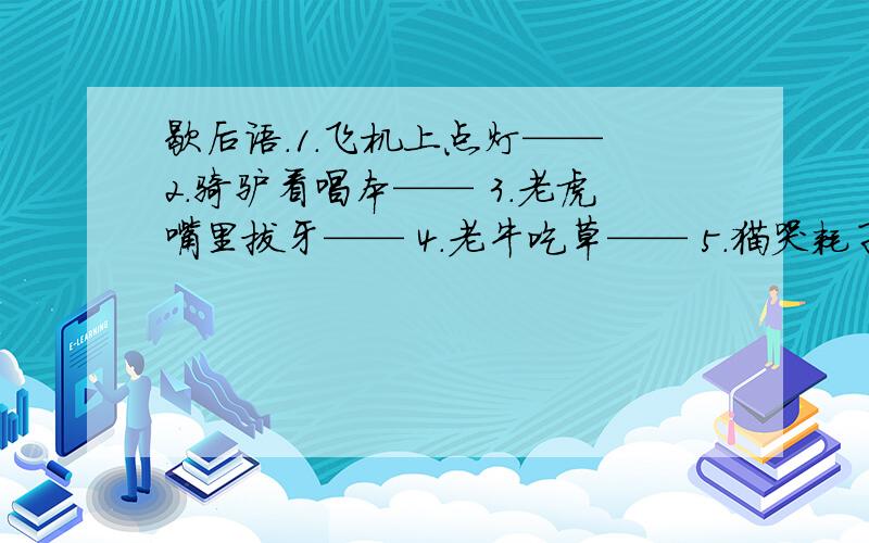 歇后语.1.飞机上点灯—— 2.骑驴看唱本—— 3.老虎嘴里拔牙—— 4.老牛吃草—— 5.猫哭耗子——6.浪里撑船——