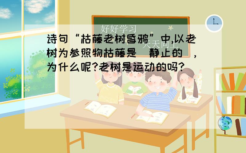 诗句“枯藤老树昏鸦”中,以老树为参照物枯藤是_静止的_,为什么呢?老树是运动的吗?