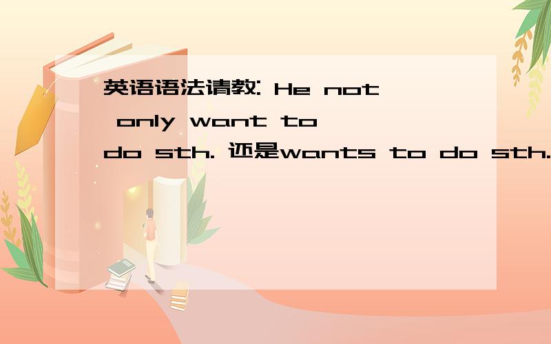 英语语法请教: He not only want to do sth. 还是wants to do sth.He wants to do sth.但是加了not only的话 want还需要再加s么?多谢高手指点!