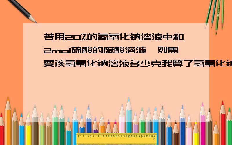 若用20%的氢氧化钠溶液中和2mol硫酸的废酸溶液,则需要该氢氧化钠溶液多少克我算了氢氧化钠4mol 摩尔数是40g/mol 那么质量是160g嘛?20%要来干嘛的= =