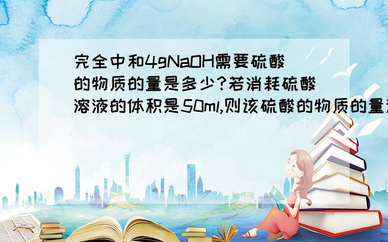 完全中和4gNaOH需要硫酸的物质的量是多少?若消耗硫酸溶液的体积是50ml,则该硫酸的物质的量浓度是多少?