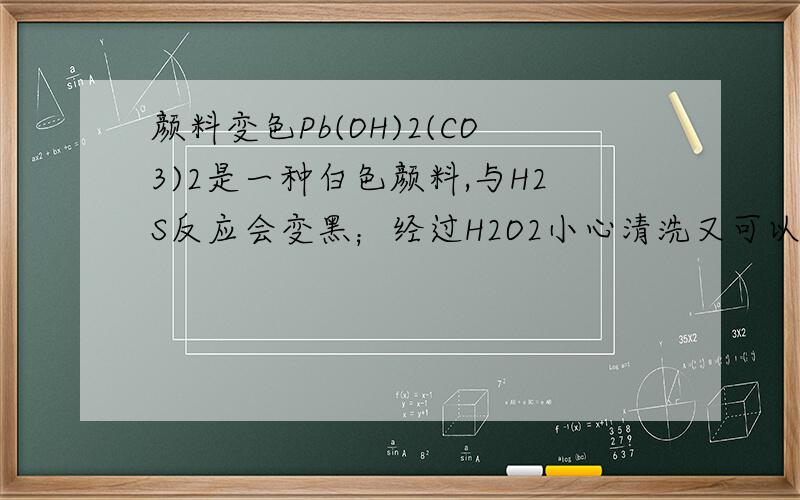 颜料变色Pb(OH)2(CO3)2是一种白色颜料,与H2S反应会变黑；经过H2O2小心清洗又可以回复白色.问：两个化学方程式分别是什么?