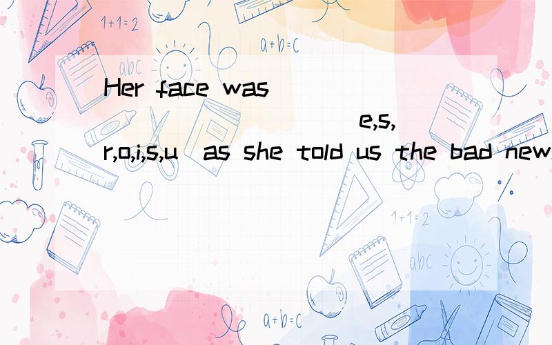 Her face was __________(e,s,r,o,i,s,u)as she told us the bad news.and I like bread with ______(e,e,c,s,h,e)thanks!