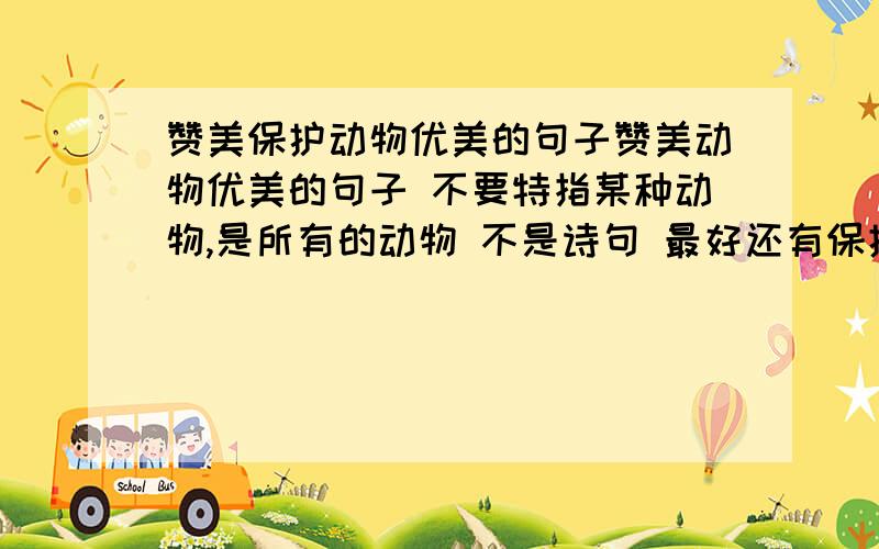 赞美保护动物优美的句子赞美动物优美的句子 不要特指某种动物,是所有的动物 不是诗句 最好还有保护动物的意思 要优美,有哲理性,发人深省