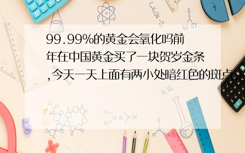 99.99%的黄金会氧化吗前年在中国黄金买了一块贺岁金条,今天一天上面有两小处暗红色的斑点,打电话去店里问,说是氧化.我很奇怪,金的化学性质是很稳定的呀,如果放在塑料盒里的99.99%金条都