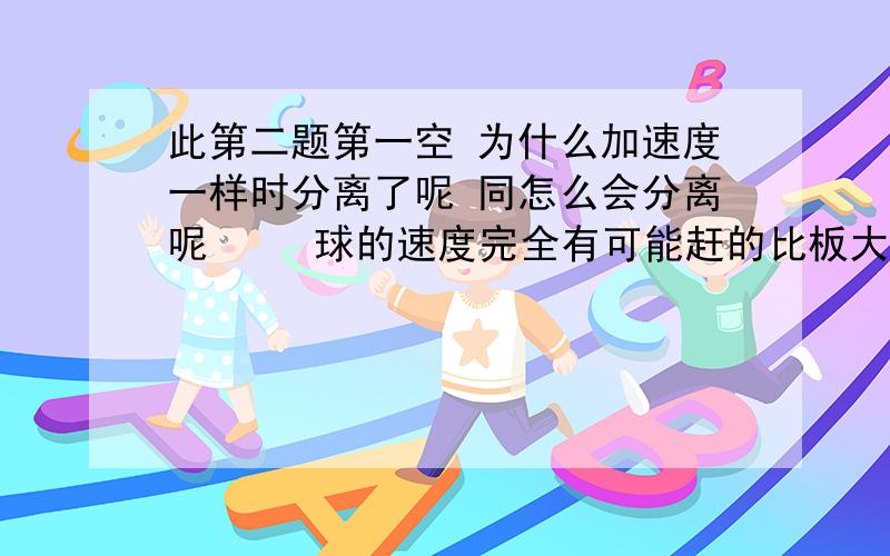 此第二题第一空 为什么加速度一样时分离了呢 同怎么会分离呢     球的速度完全有可能赶的比板大呀