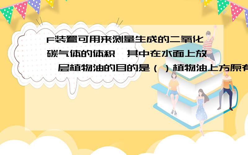 F装置可用来测量生成的二氧化碳气体的体积,其中在水面上放一层植物油的目的是（）植物油上方原有的空气对对实验结果为什么没影响