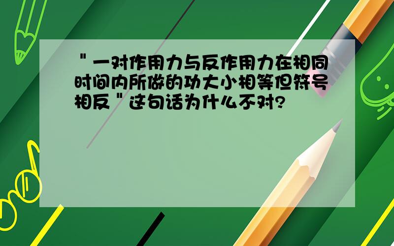 ＂一对作用力与反作用力在相同时间内所做的功大小相等但符号相反＂这句话为什么不对?