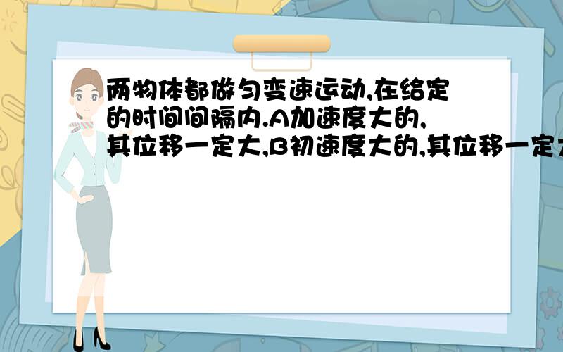 两物体都做匀变速运动,在给定的时间间隔内.A加速度大的,其位移一定大,B初速度大的,其位移一定大,C末速度大的,其位移一定大,D平均速度大的其位移一定大.