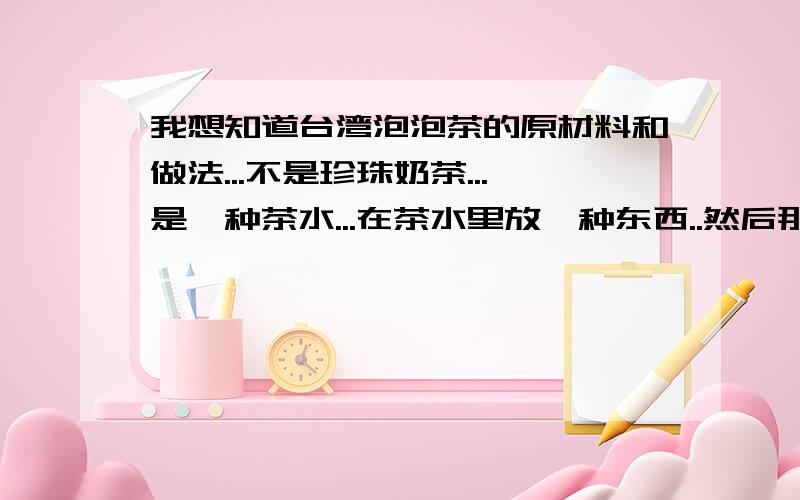 我想知道台湾泡泡茶的原材料和做法...不是珍珠奶茶...是一种茶水...在茶水里放一种东西..然后那种东西在茶水冒泡..