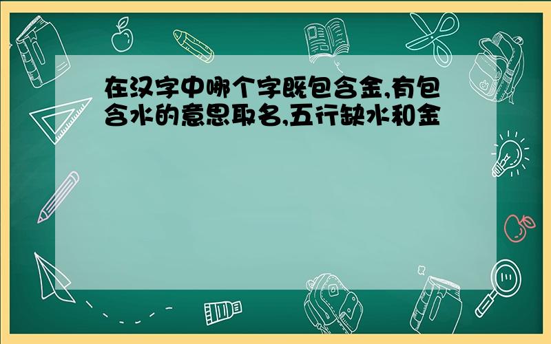 在汉字中哪个字既包含金,有包含水的意思取名,五行缺水和金