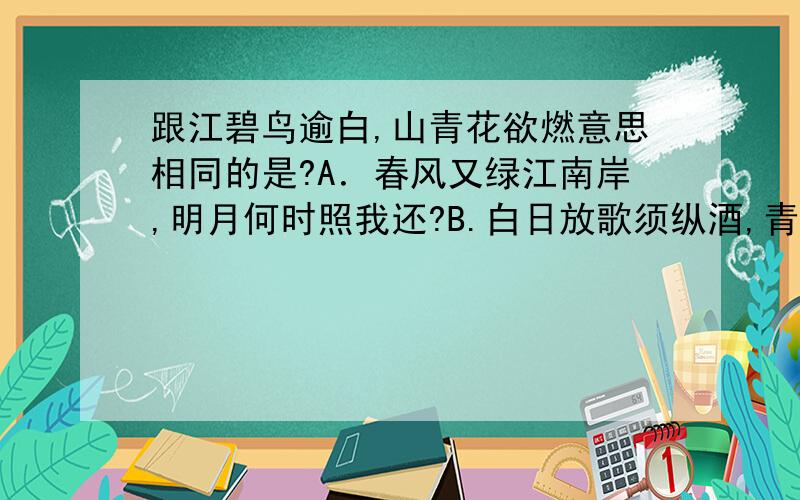 跟江碧鸟逾白,山青花欲燃意思相同的是?A．春风又绿江南岸,明月何时照我还?B.白日放歌须纵酒,青春做伴好还乡．C.长恨春归无觅处,不知转入此中来．D.草木知春不久归,百般红紫斗芳菲．