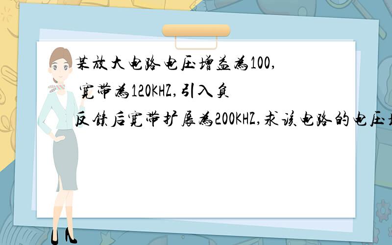 某放大电路电压增益为100, 宽带为120KHZ,引入负反馈后宽带扩展为200KHZ,求该电路的电压增益?