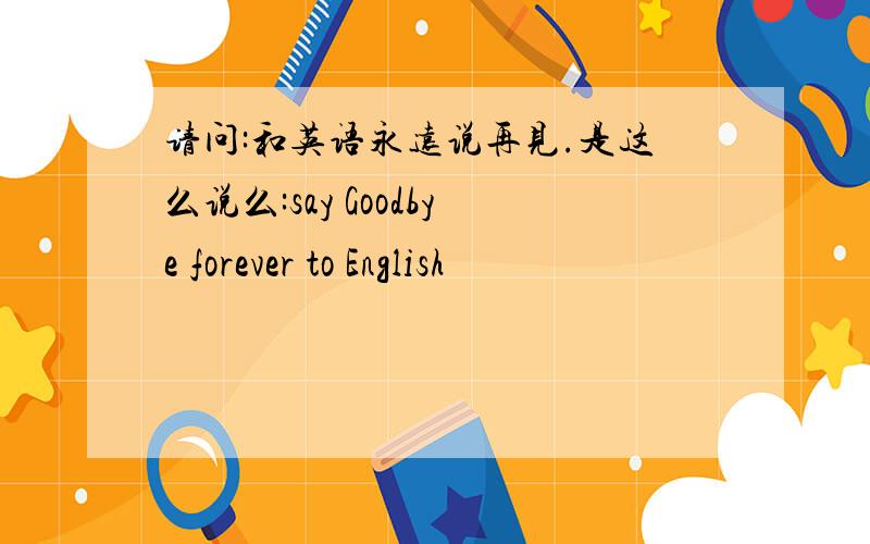 请问:和英语永远说再见.是这么说么:say Goodbye forever to English