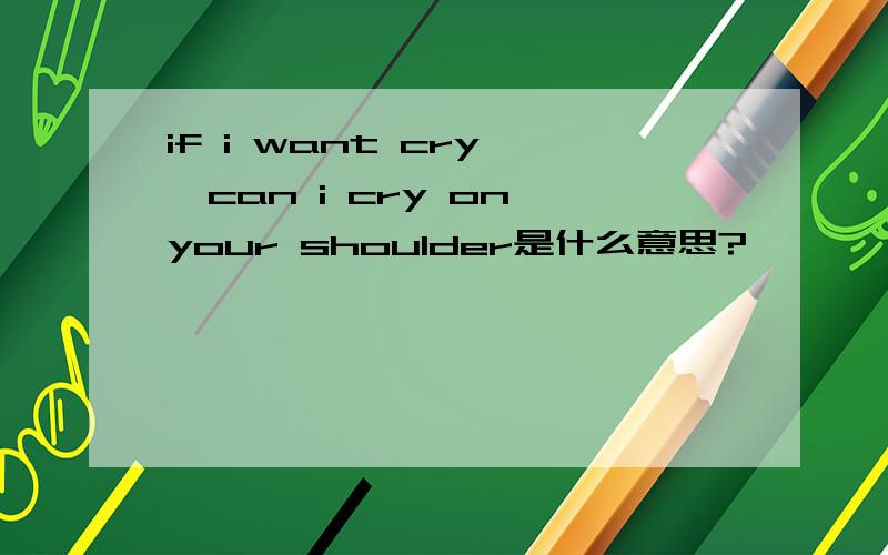 if i want cry ,can i cry on your shoulder是什么意思?