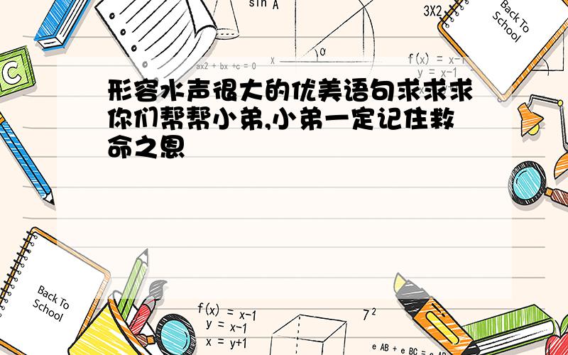 形容水声很大的优美语句求求求你们帮帮小弟,小弟一定记住救命之恩