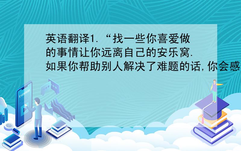 英语翻译1.“找一些你喜爱做的事情让你远离自己的安乐窝.如果你帮助别人解决了难题的话,你会感觉非常良好的,而志愿工作会直接提高你的身体健康.成功女人都会走出他们的安乐窝,迎接新