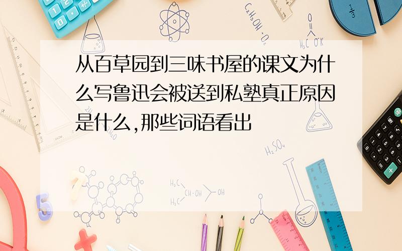 从百草园到三味书屋的课文为什么写鲁迅会被送到私塾真正原因是什么,那些词语看出