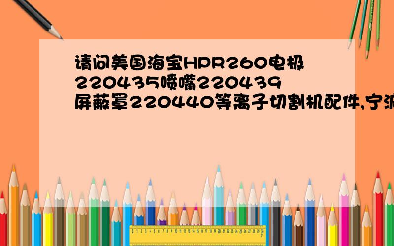 请问美国海宝HPR260电极220435喷嘴220439屏蔽罩220440等离子切割机配件,宁波正锐贸易2011年还在销售吗?