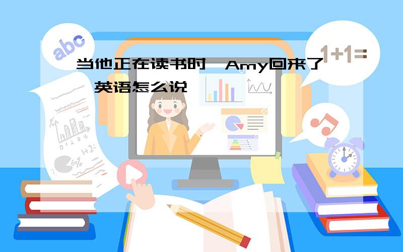 当他正在读书时,Amy回来了,英语怎么说