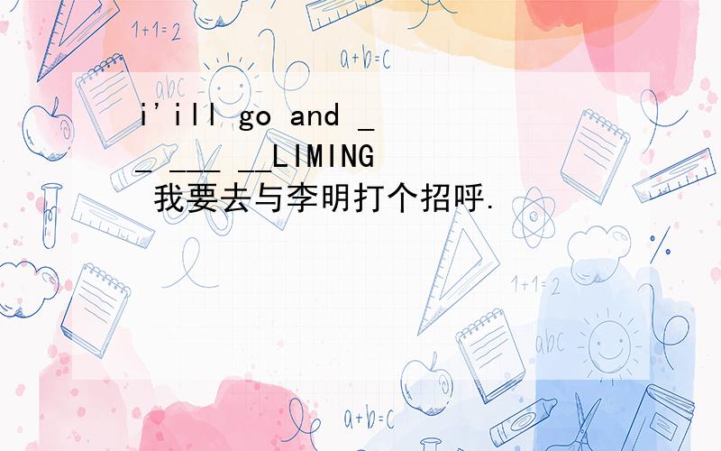 i'ill go and __ ___ __LIMING 我要去与李明打个招呼.