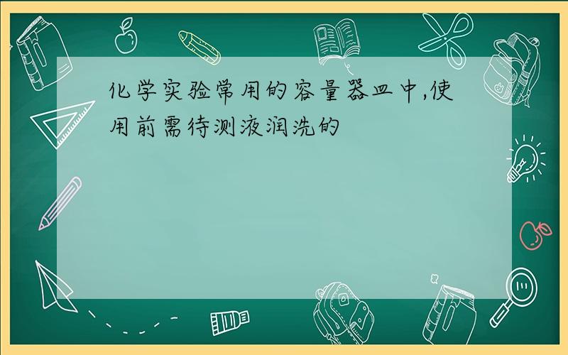 化学实验常用的容量器皿中,使用前需待测液润洗的